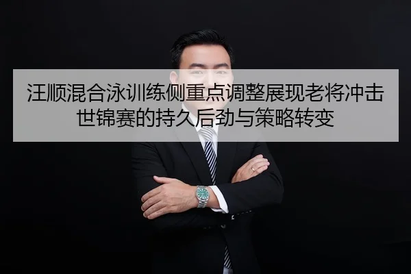 汪顺混合泳训练侧重点调整展现老将冲击世锦赛的持久后劲与策略转变